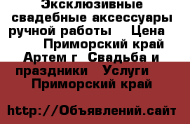 Эксклюзивные свадебные аксессуары ручной работы. › Цена ­ 500 - Приморский край, Артем г. Свадьба и праздники » Услуги   . Приморский край